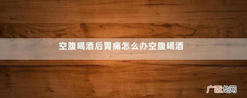 空腹喝酒后胃痛怎么办空腹喝酒胃难受怎么办