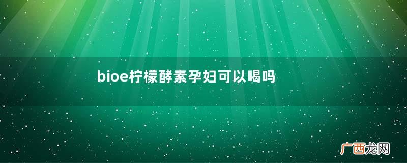 bioe柠檬酵素孕妇可以喝吗bioe柠檬酵素哺乳期可以喝吗