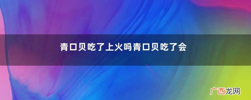 青口贝吃了上火吗青口贝吃了会过敏吗