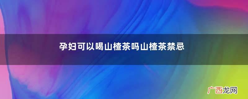孕妇可以喝山楂茶吗山楂茶禁忌人群