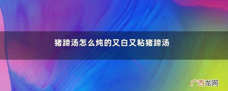 猪蹄汤怎么炖的又白又粘猪蹄汤怎么炖不油腻又好喝