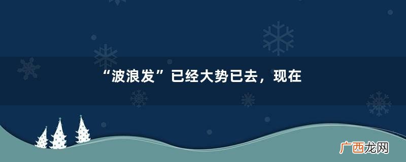 “波浪发”已经大势已去，现在流行的是“蓬蓬发”，这也太美了吧