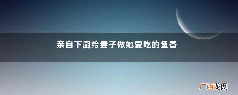 亲自下厨给妻子做她爱吃的鱼香茄子,爱她,就要伺候好她的胃