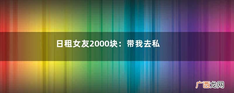 日租女友2000块：带我去私人电影院，上来就把我扑倒....