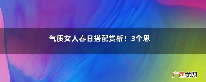 气质女人春日搭配赏析！3个思路让你晋升氛围感美人，太吸睛了