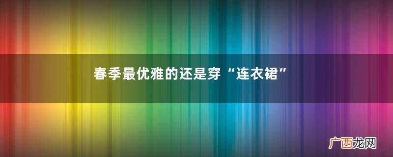 春季最优雅的还是穿“连衣裙”,好搭配又气质,适合30、40岁女人