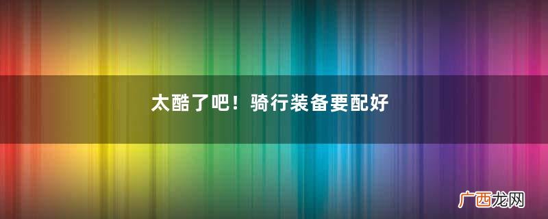 太酷了吧！骑行装备要配好，穿搭炫酷身材好