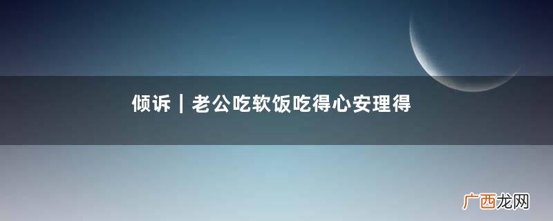 倾诉|老公吃软饭吃得心安理得,公婆说我家儿子受不了累