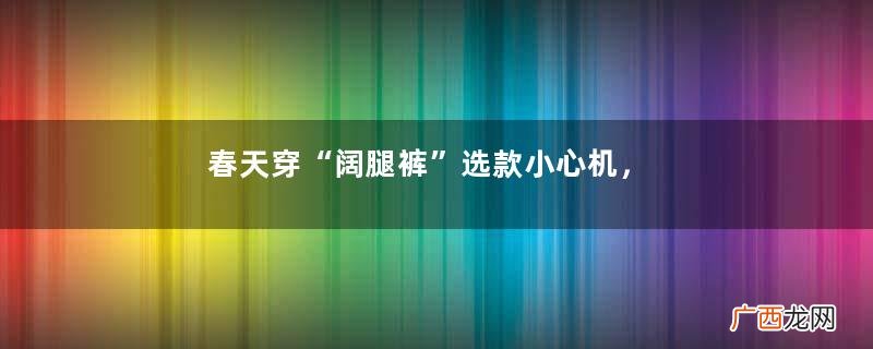 春天穿“阔腿裤”选款小心机,舒适、百搭又遮胯宽,小个子也能穿