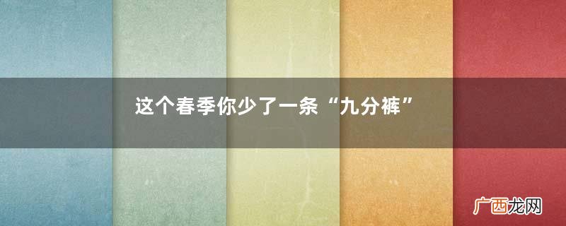 这个春季你少了一条“九分裤”，从挑款到搭配，教你穿出优雅时尚