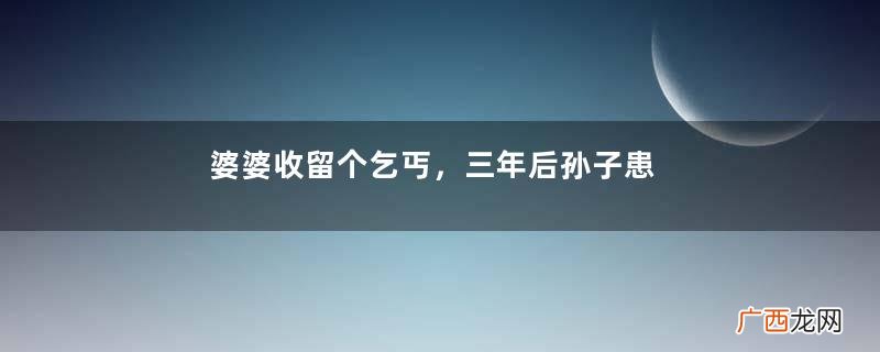 婆婆收留个乞丐，三年后孙子患病无钱治疗，乞丐说3字，婆婆不信