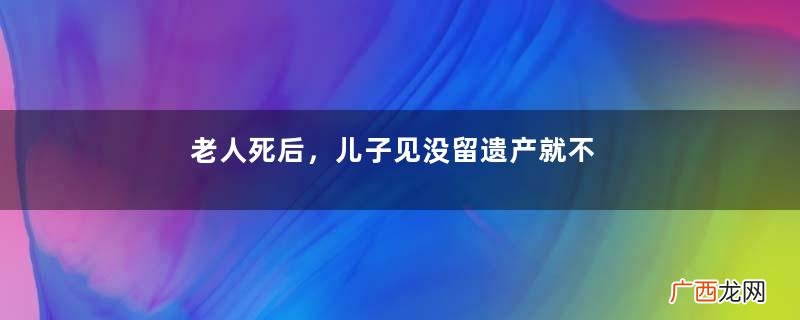 老人死后，儿子见没留遗产就不管尸体，女儿收尸时差点晕过去