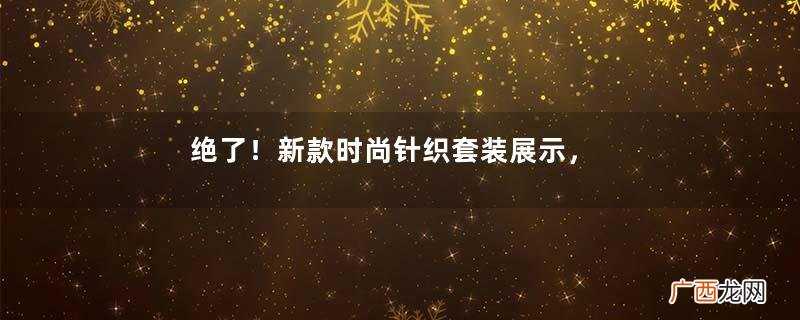 绝了!新款时尚针织套装展示,模特优雅美丽个性十足