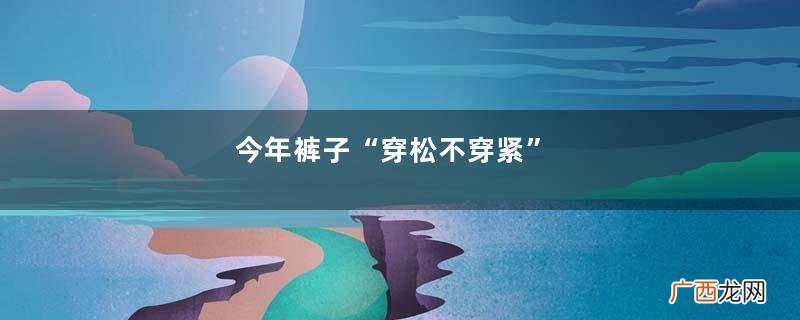 今年裤子“穿松不穿紧”,腿粗胯宽也能hold住,买衣服前看一看