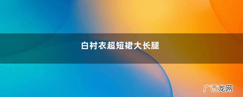白衬衣超短裙大长腿，又长又直！