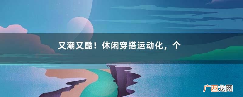 又潮又酷！休闲穿搭运动化，个性满满气质佳