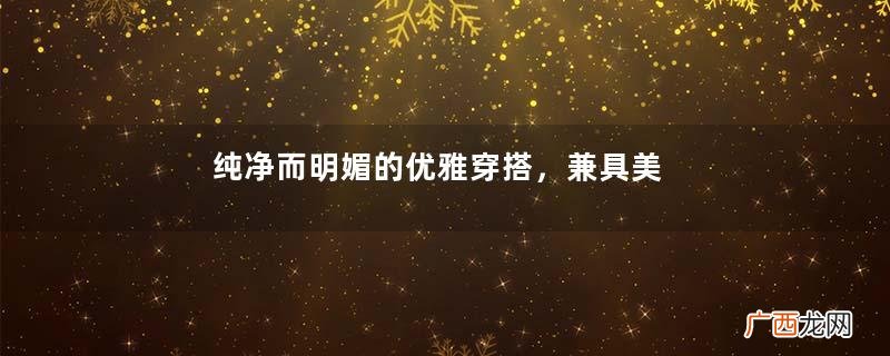 纯净而明媚的优雅穿搭，兼具美丽和舒适，清新可人雅致清澈