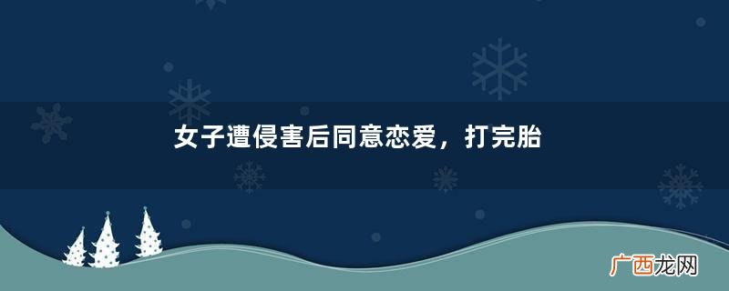 女子遭侵害后同意恋爱，打完胎被拉黑后哀求复合：我付出太多了