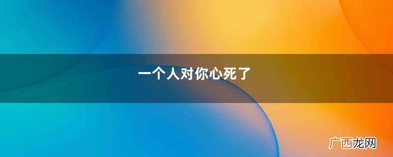 一个人对你心死了，会有两个特征