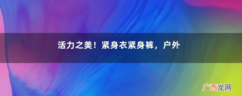 活力之美！紧身衣紧身裤，户外穿搭还挺酷