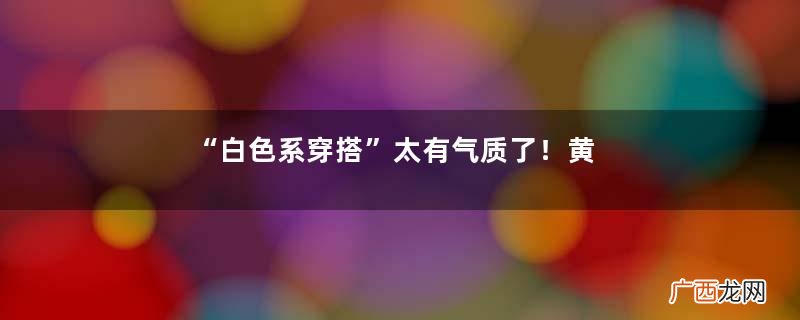 “白色系穿搭”太有气质了！黄黑皮了解一下，买衣服前不妨看一看