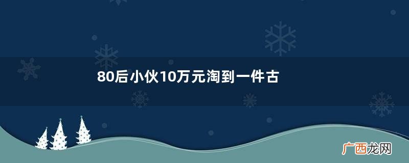 80后小伙10万元淘到一件古董，专家：你想多少钱就能卖多少钱