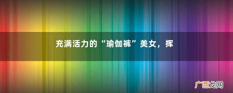 充满活力的“瑜伽裤”美女,挥洒着激情和汗水,尽显出女人的魅力