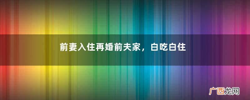 前妻入住再婚前夫家，白吃白住又打又砸，直言：我来了你们都出去