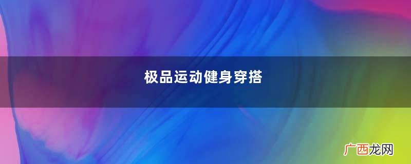 极品运动健身穿搭,不仅完美地展现身材而且活力满满