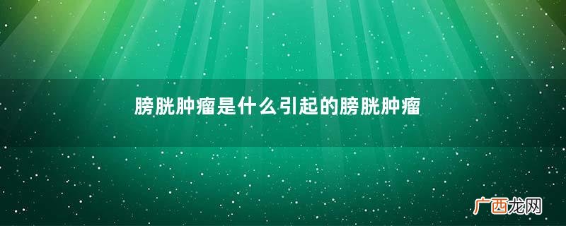 膀胱肿瘤是什么引起的膀胱肿瘤的临床症状
