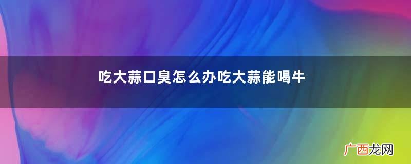 吃大蒜口臭怎么办吃大蒜能喝牛奶吗