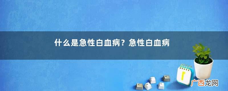 什么是急性白血病？急性白血病和白血病有什么区别？
