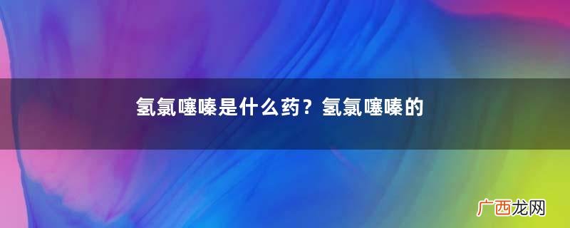 氢氯噻嗪是什么药？氢氯噻嗪的作用和用途