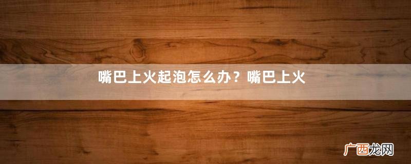 嘴巴上火起泡怎么办？嘴巴上火起泡怎么快速消除？