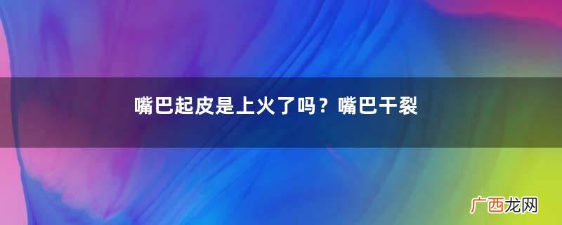 嘴巴起皮是上火了吗？嘴巴干裂起皮是什么原因？