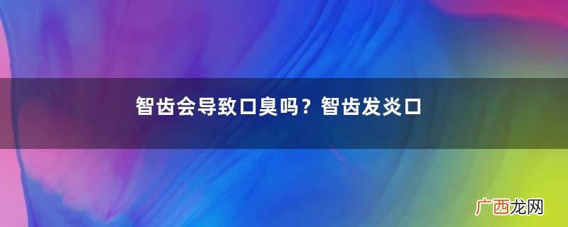 智齿会导致口臭吗？智齿发炎口臭怎么办？