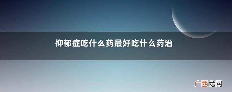 抑郁症吃什么药最好吃什么药治抑郁症