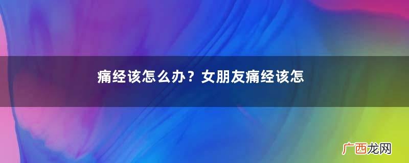 痛经该怎么办？女朋友痛经该怎么办