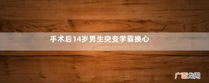 手术后14岁男生突变学霸换心人为什么性格大变