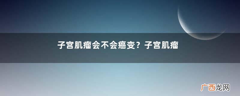 子宫肌瘤会不会癌变？子宫肌瘤会癌变吗