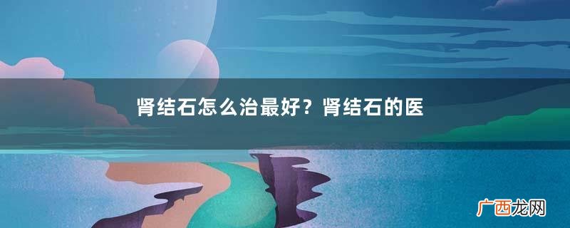 肾结石怎么治最好?肾结石的医治方法
