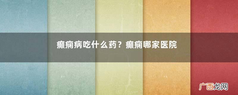 癫痫病吃什么药？癫痫哪家医院看得好