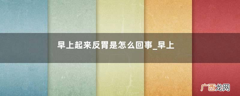 早上起来反胃是怎么回事_早上起来反胃怎么办