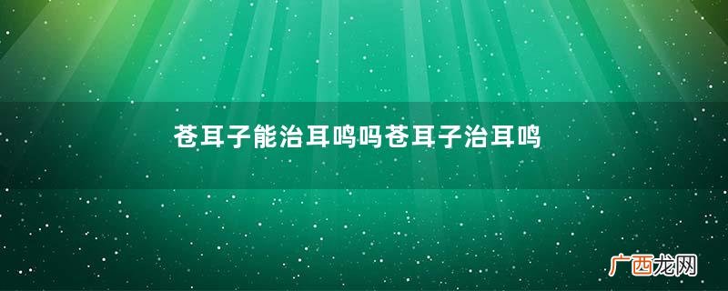 苍耳子能治耳鸣吗苍耳子治耳鸣配方