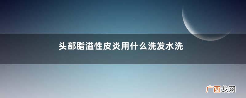 头部脂溢性皮炎用什么洗发水洗发水很重要