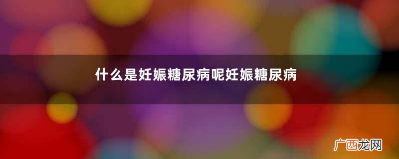 什么是妊娠糖尿病呢妊娠糖尿病有什么危害呢