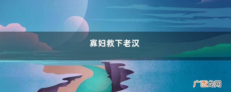 寡妇救下老汉，病好后逼寡妇嫁给他，一年后老汉去世才知良苦用心