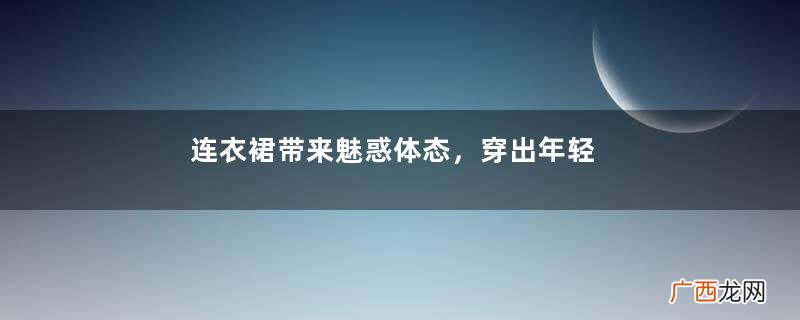 连衣裙带来魅惑体态，穿出年轻的减龄感，展现潮感十足