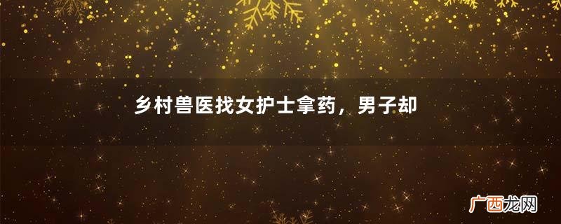 乡村兽医找女护士拿药，男子却突然将门反锁，女子：难以启齿