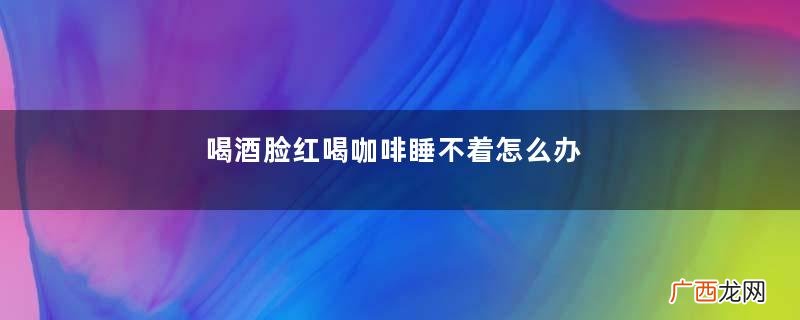 喝酒脸红喝咖啡睡不着怎么办